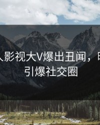 最新人人影视大V爆出丑闻，曝光细节引爆社交圈