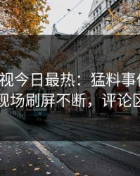 人人影视今日最热：猛料事件曝光，网红现场刷屏不断，评论区炸裂