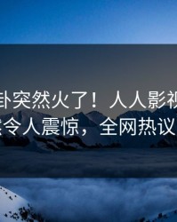 最新八卦突然火了！人人影视当事人居然令人震惊，全网热议不断