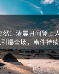 围观太突然！清晨丑闻登上人人影视，网红引爆全场，事件持续发酵