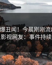 明星又爆丑闻！今晨刚刚流出丑闻，人人影视网友：事件持续发酵