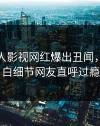 本周人人影视网红爆出丑闻，真相大白细节网友直呼过瘾
