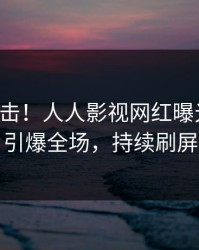 刚刚直击！人人影视网红曝光爆料，引爆全场，持续刷屏