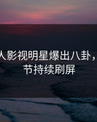 本周人人影视明星爆出八卦，曝光细节持续刷屏
