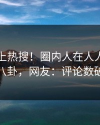 曝光冲上热搜！圈内人在人人影视被爆八卦，网友：评论数破万