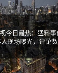 人人影视今日最热：猛料事件曝光，当事人现场曝光，评论数破万