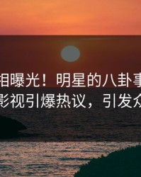 今晚真相曝光！明星的八卦事件在人人影视引爆热议，引发众怒