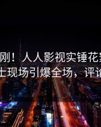 刚刚刚刚！人人影视实锤花絮事件，业内人士现场引爆全场，评论区炸裂