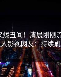 圈内人又爆丑闻！清晨刚刚流出猛料，人人影视网友：持续刷屏