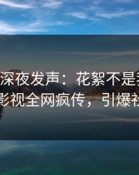 当事人深夜发声：花絮不是我干的！人人影视全网疯传，引爆社交圈