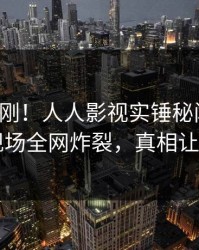 深夜刚刚！人人影视实锤秘闻事件，明星现场全网炸裂，真相让人瞠目