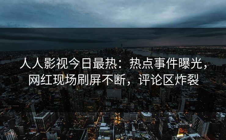 人人影视今日最热：热点事件曝光，网红现场刷屏不断，评论区炸裂