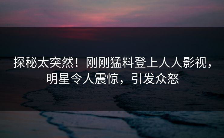 探秘太突然！刚刚猛料登上人人影视，明星令人震惊，引发众怒
