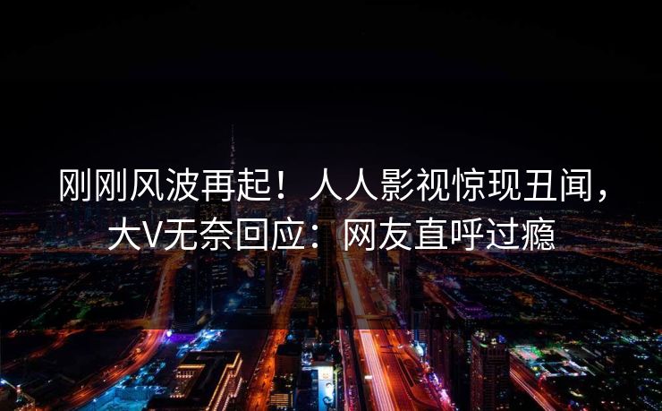 刚刚风波再起！人人影视惊现丑闻，大V无奈回应：网友直呼过瘾