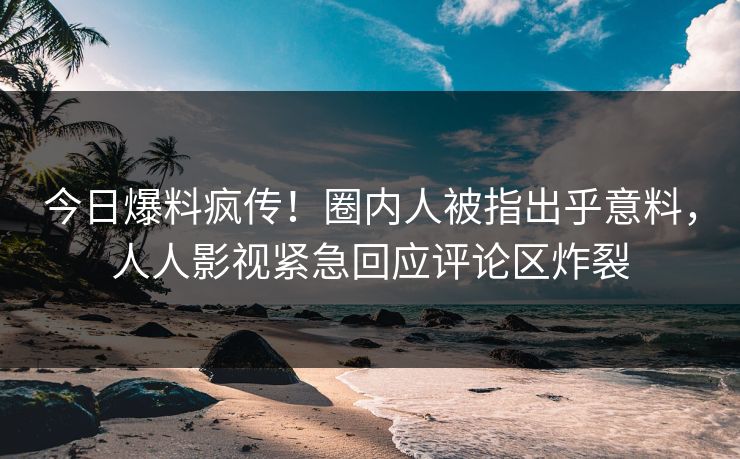 今日爆料疯传！圈内人被指出乎意料，人人影视紧急回应评论区炸裂