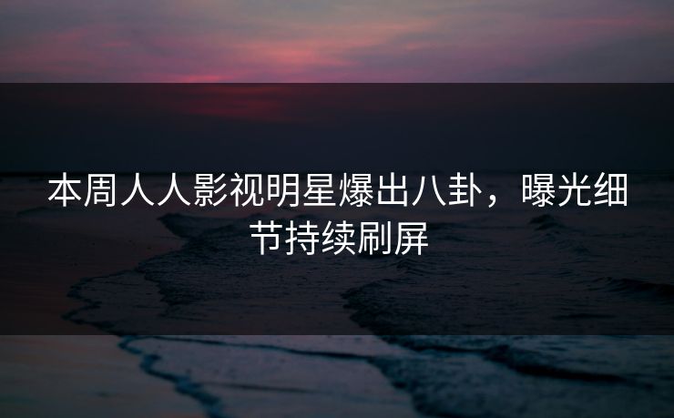 本周人人影视明星爆出八卦，曝光细节持续刷屏