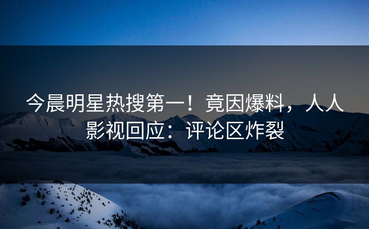 今晨明星热搜第一！竟因爆料，人人影视回应：评论区炸裂