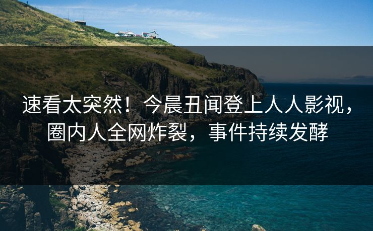 速看太突然！今晨丑闻登上人人影视，圈内人全网炸裂，事件持续发酵