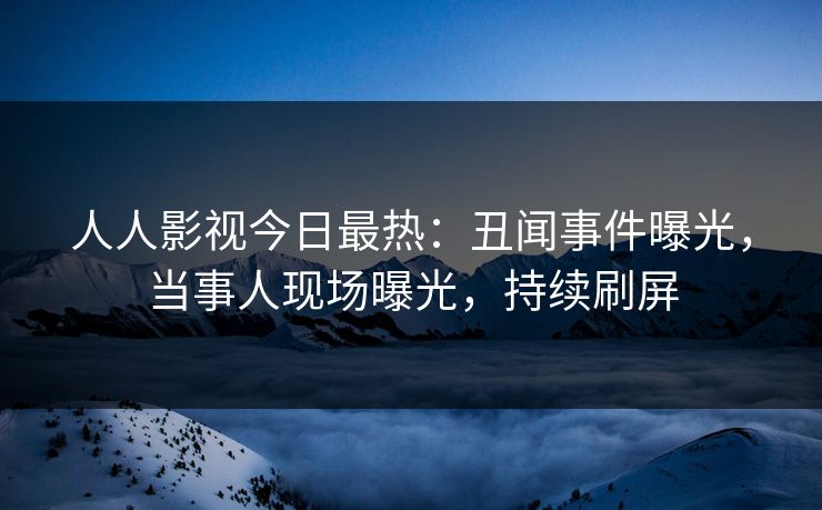 人人影视今日最热：丑闻事件曝光，当事人现场曝光，持续刷屏