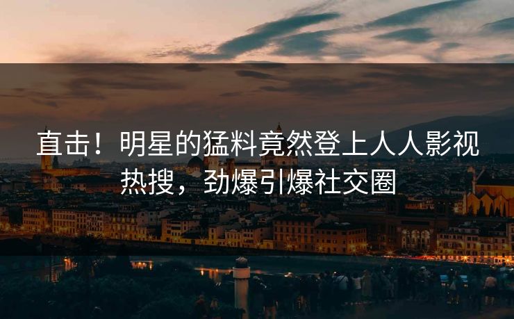 直击！明星的猛料竟然登上人人影视热搜，劲爆引爆社交圈