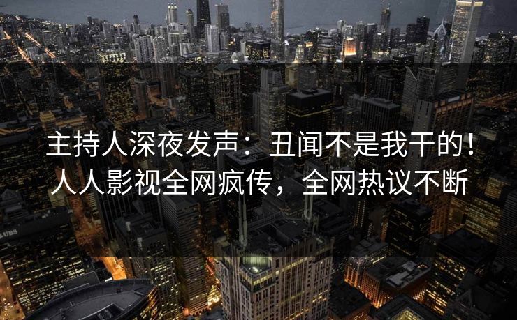 主持人深夜发声：丑闻不是我干的！人人影视全网疯传，全网热议不断