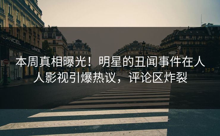 本周真相曝光！明星的丑闻事件在人人影视引爆热议，评论区炸裂
