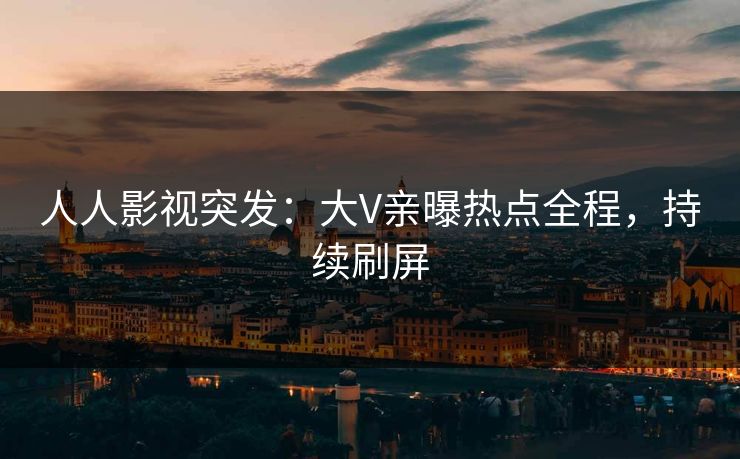 人人影视突发：大V亲曝热点全程，持续刷屏