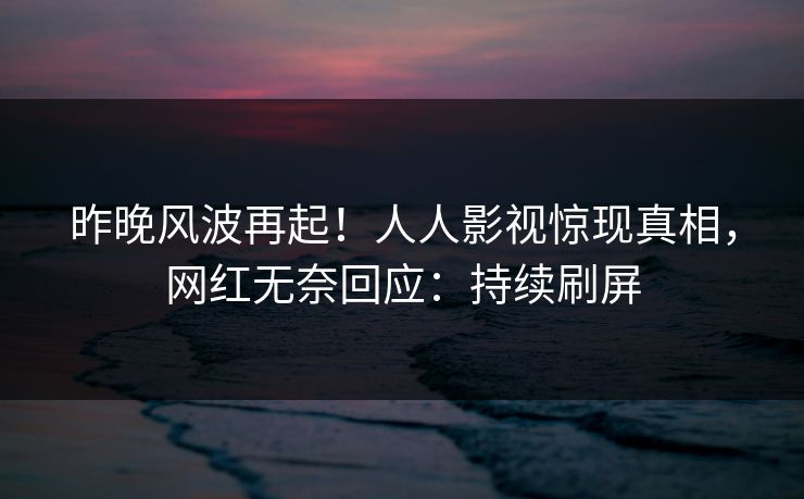 昨晚风波再起！人人影视惊现真相，网红无奈回应：持续刷屏