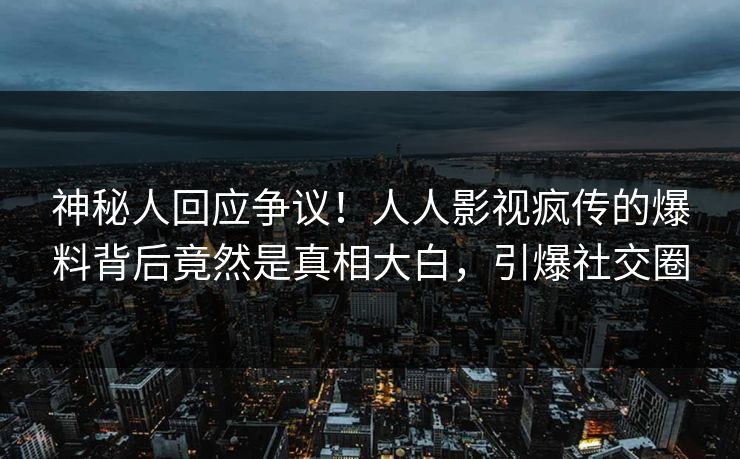 神秘人回应争议！人人影视疯传的爆料背后竟然是真相大白，引爆社交圈