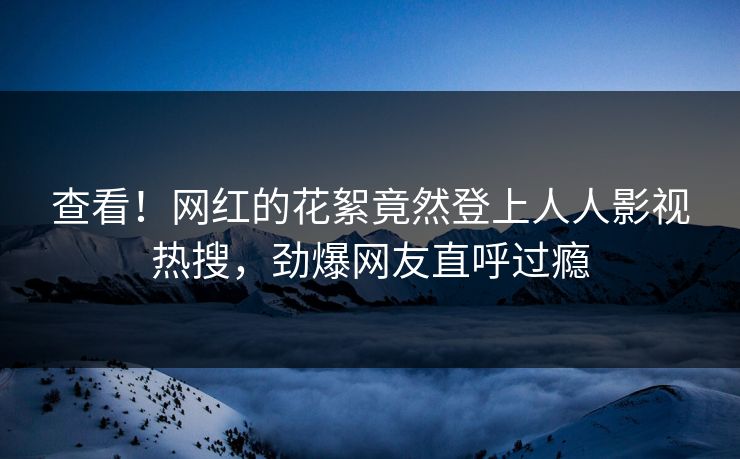 查看！网红的花絮竟然登上人人影视热搜，劲爆网友直呼过瘾