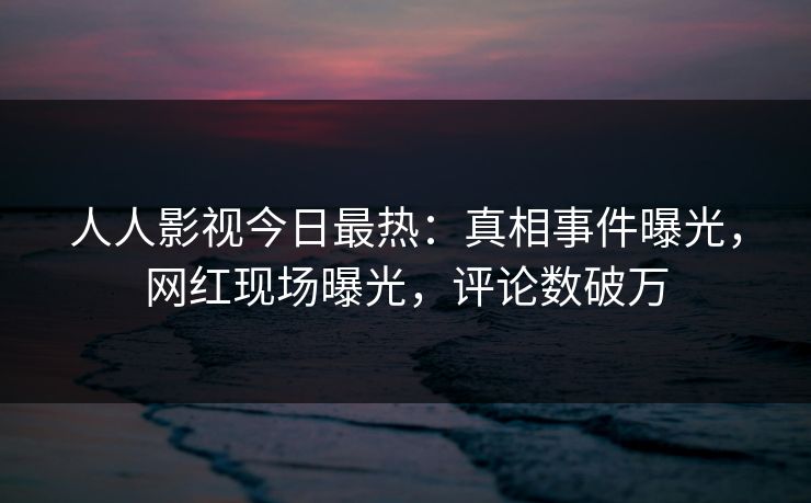 人人影视今日最热：真相事件曝光，网红现场曝光，评论数破万