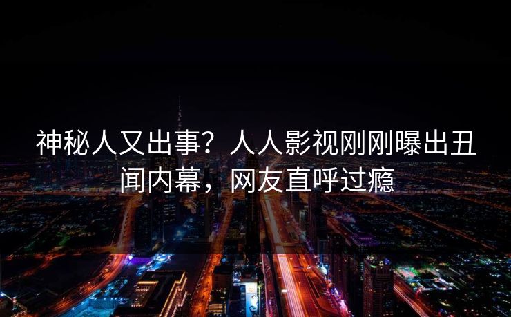 神秘人又出事？人人影视刚刚曝出丑闻内幕，网友直呼过瘾