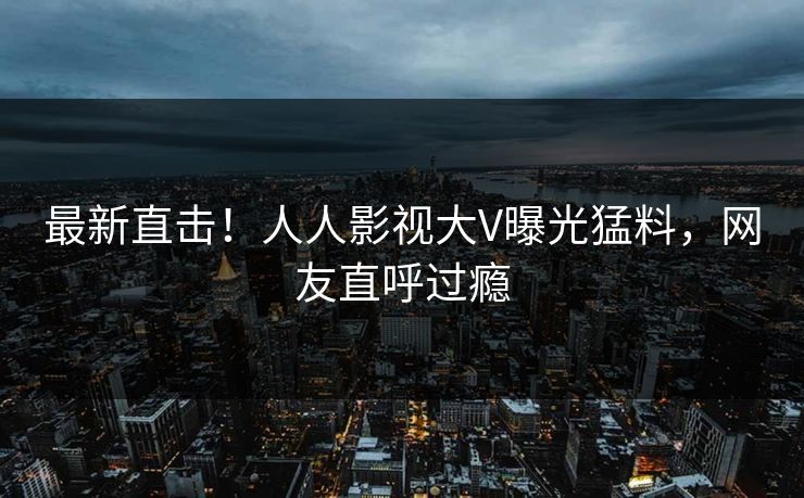 最新直击！人人影视大V曝光猛料，网友直呼过瘾