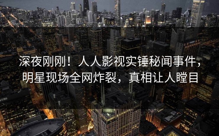 深夜刚刚！人人影视实锤秘闻事件，明星现场全网炸裂，真相让人瞠目