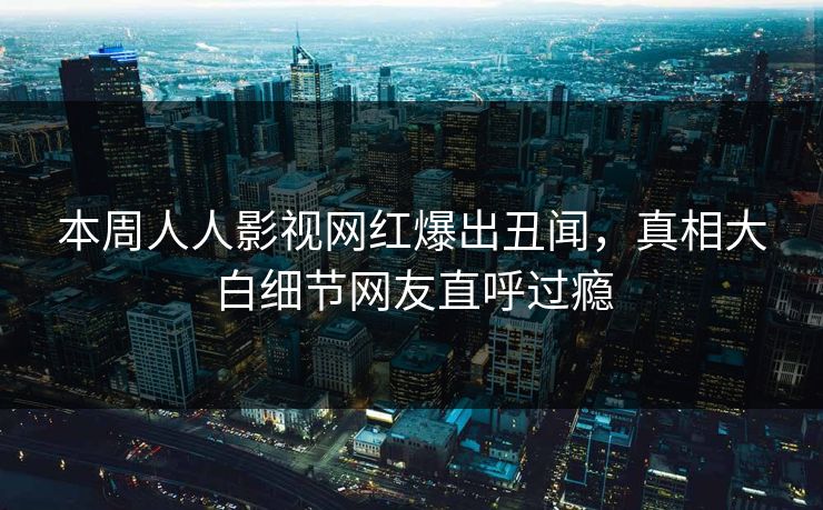 本周人人影视网红爆出丑闻，真相大白细节网友直呼过瘾
