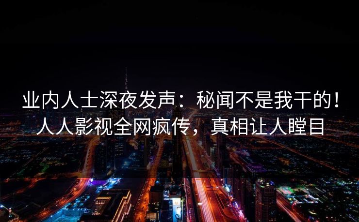 业内人士深夜发声：秘闻不是我干的！人人影视全网疯传，真相让人瞠目
