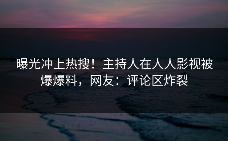 曝光冲上热搜！主持人在人人影视被爆爆料，网友：评论区炸裂