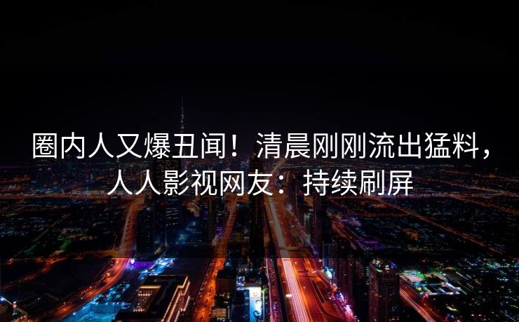 圈内人又爆丑闻！清晨刚刚流出猛料，人人影视网友：持续刷屏