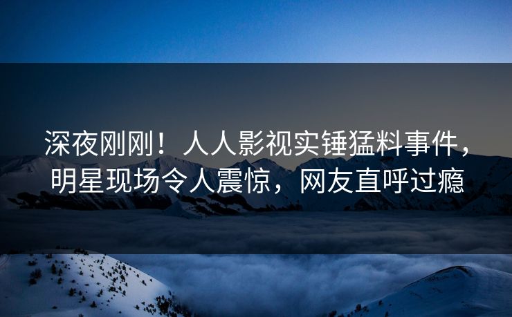 深夜刚刚！人人影视实锤猛料事件，明星现场令人震惊，网友直呼过瘾