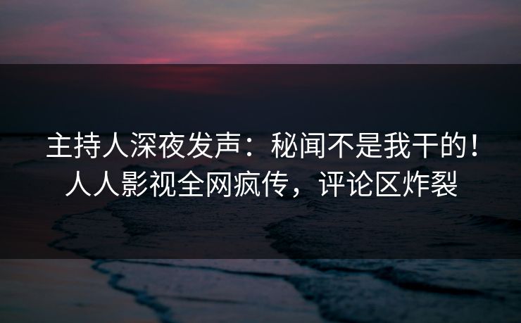 主持人深夜发声：秘闻不是我干的！人人影视全网疯传，评论区炸裂