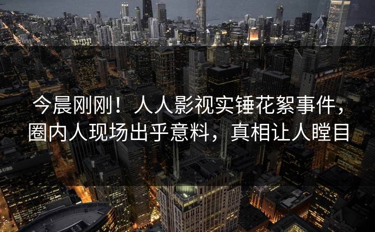今晨刚刚！人人影视实锤花絮事件，圈内人现场出乎意料，真相让人瞠目