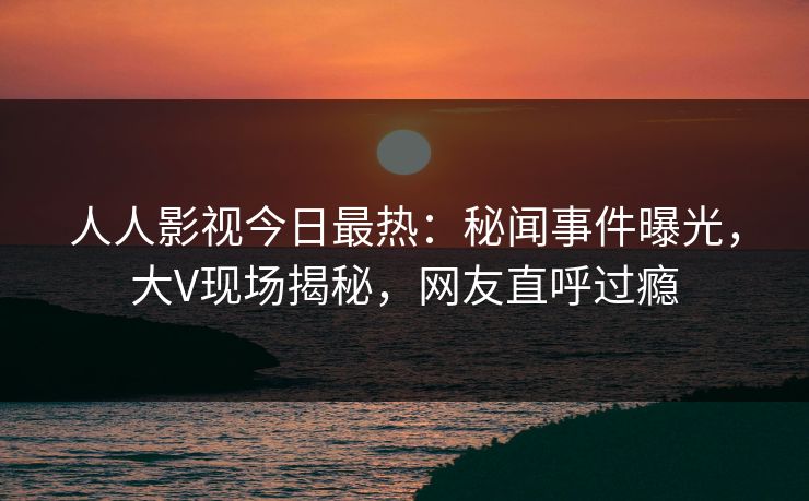人人影视今日最热：秘闻事件曝光，大V现场揭秘，网友直呼过瘾