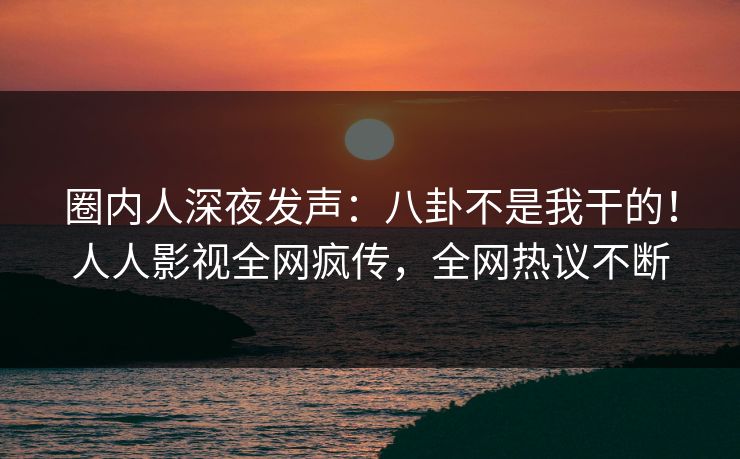 圈内人深夜发声：八卦不是我干的！人人影视全网疯传，全网热议不断