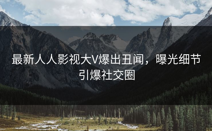 最新人人影视大V爆出丑闻，曝光细节引爆社交圈