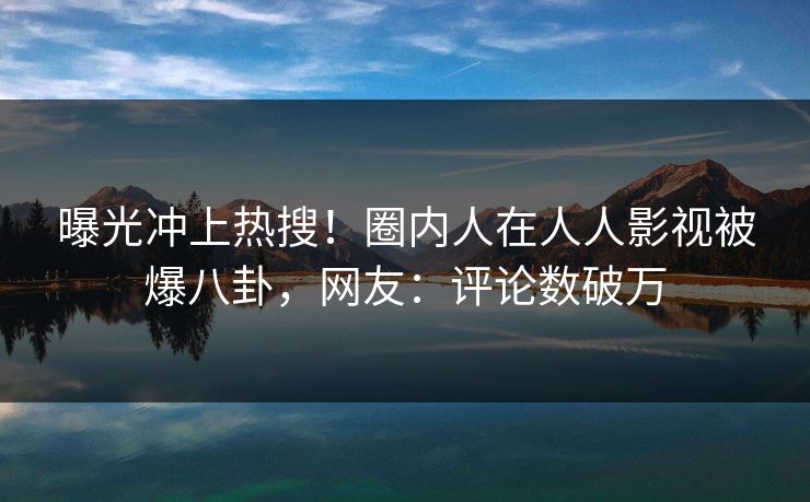 曝光冲上热搜！圈内人在人人影视被爆八卦，网友：评论数破万