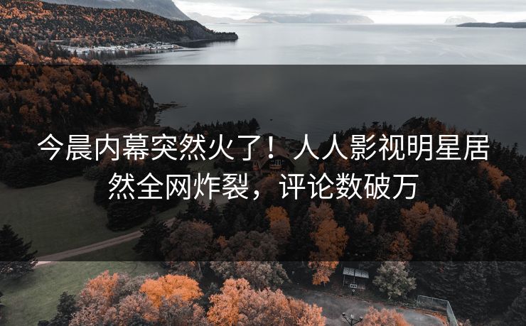 今晨内幕突然火了！人人影视明星居然全网炸裂，评论数破万
