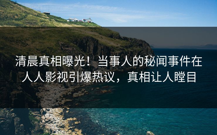 清晨真相曝光！当事人的秘闻事件在人人影视引爆热议，真相让人瞠目