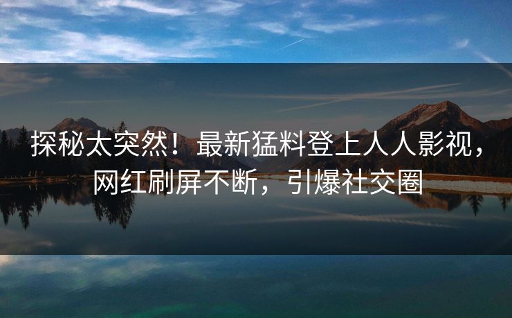 探秘太突然！最新猛料登上人人影视，网红刷屏不断，引爆社交圈
