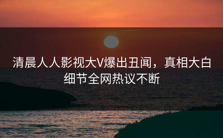 清晨人人影视大V爆出丑闻，真相大白细节全网热议不断