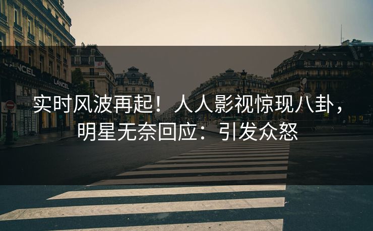 实时风波再起！人人影视惊现八卦，明星无奈回应：引发众怒
